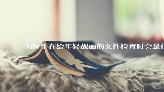 男医生在给年轻靓丽的女性检查时会是什么心态？